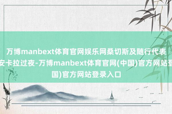 万博manbext体育官网娱乐网桑切斯及随行代表团将在安卡拉过夜-万博manbext体育官网(中国)官方网站登录入口