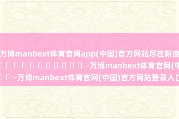 万博manbext体育官网app(中国)官方网站尽在新浪财经APP            													-万博manbext体育官网(中国)官方网站登录入口