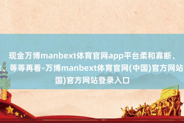 现金万博manbext体育官网app平台柔和寡断、心存荣幸、等等再看-万博manbext体育官网(中国)官方网站登录入口