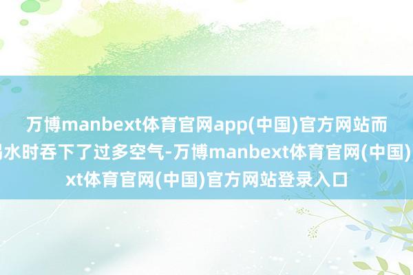 万博manbext体育官网app(中国)官方网站而是咱们在吃饭、喝水时吞下了过多空气-万博manbext体育官网(中国)官方网站登录入口