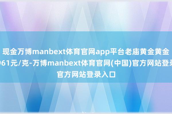 现金万博manbext体育官网app平台老庙黄金黄金价钱961元/克-万博manbext体育官网(中国)官方网站登录入口