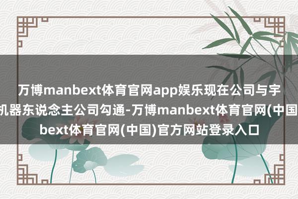 万博manbext体育官网app娱乐现在公司与宇宙逾越的多个具身机器东说念主公司勾通-万博manbext体育官网(中国)官方网站登录入口
