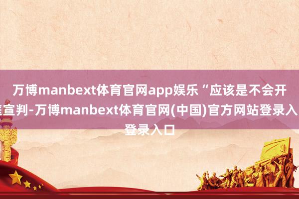万博manbext体育官网app娱乐“应该是不会开庭宣判-万博manbext体育官网(中国)官方网站登录入口