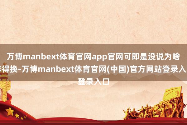 万博manbext体育官网app官网可即是没说为啥非得换-万博manbext体育官网(中国)官方网站登录入口