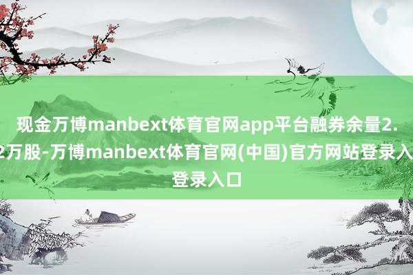 现金万博manbext体育官网app平台融券余量2.62万股-万博manbext体育官网(中国)官方网站登录入口