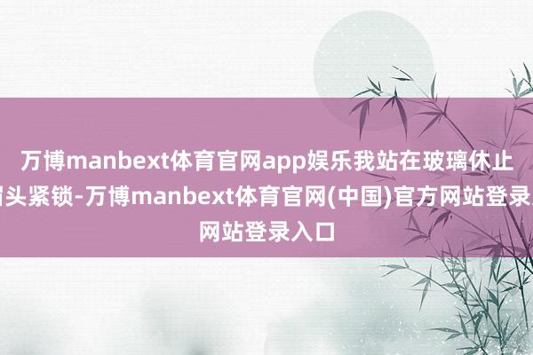万博manbext体育官网app娱乐我站在玻璃休止后眉头紧锁-万博manbext体育官网(中国)官方网站登录入口