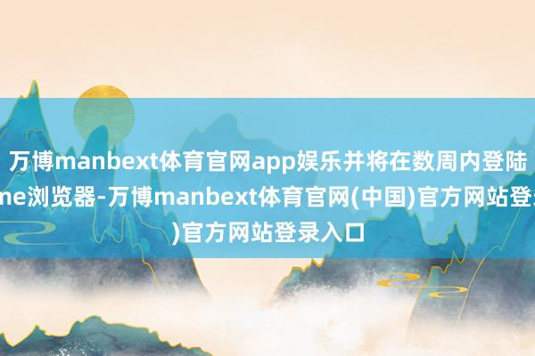 万博manbext体育官网app娱乐并将在数周内登陆Chrome浏览器-万博manbext体育官网(中国)官方网站登录入口