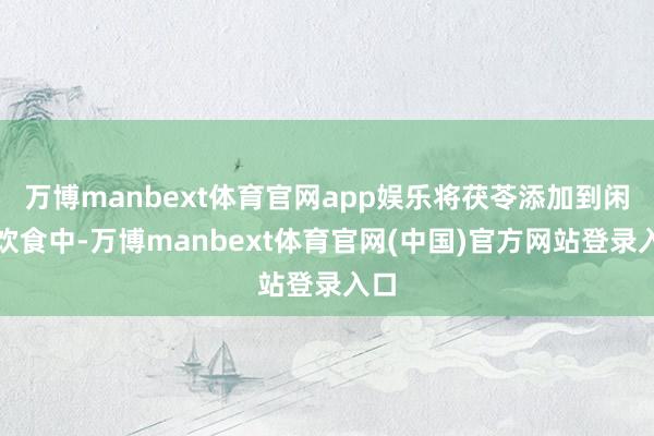 万博manbext体育官网app娱乐将茯苓添加到闲居饮食中-万博manbext体育官网(中国)官方网站登录入口