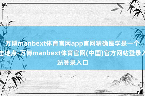 万博manbext体育官网app官网精确医学是一个进击地点-万博manbext体育官网(中国)官方网站登录入口