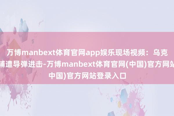 万博manbext体育官网app娱乐现场视频：乌克兰皆门基辅遭导弹进击-万博manbext体育官网(中国)官方网站登录入口