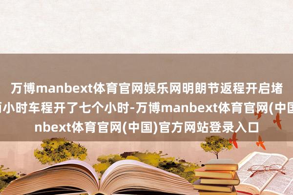 万博manbext体育官网娱乐网明朗节返程开启堵堵堵格局，网友：两小时车程开了七个小时-万博manbext体育官网(中国)官方网站登录入口