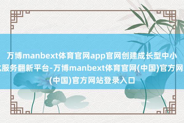 万博manbext体育官网app官网创建成长型中小企业落地化服务翻新平台-万博manbext体育官网(中国)官方网站登录入口