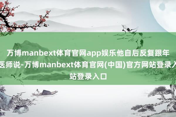 万博manbext体育官网app娱乐他自后反复跟年青医师说-万博manbext体育官网(中国)官方网站登录入口