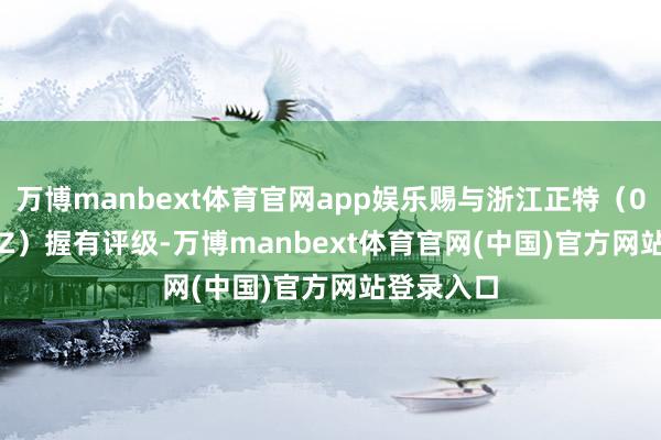 万博manbext体育官网app娱乐赐与浙江正特（001238.SZ）握有评级-万博manbext体育官网(中国)官方网站登录入口