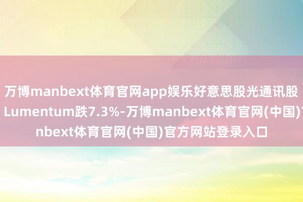 万博manbext体育官网app娱乐好意思股光通讯股跌幅进一步扩大，Lumentum跌7.3%-万博manbext体育官网(中国)官方网站登录入口