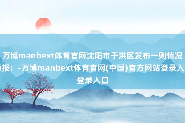 万博manbext体育官网沈阳市于洪区发布一则情况通报：-万博manbext体育官网(中国)官方网站登录入口