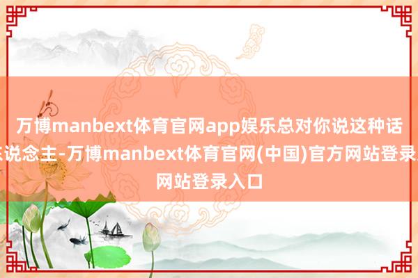 万博manbext体育官网app娱乐总对你说这种话的东说念主-万博manbext体育官网(中国)官方网站登录入口