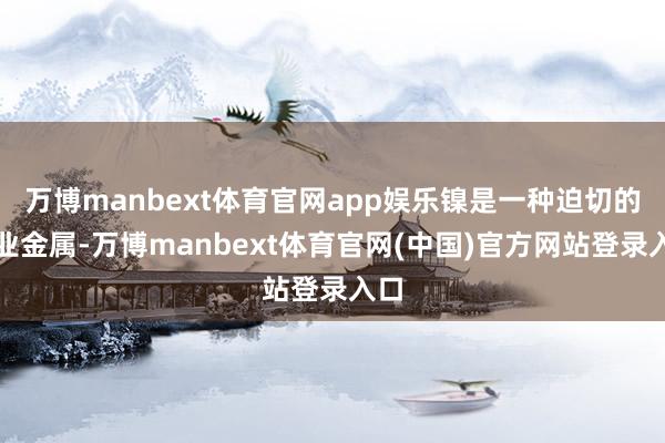 万博manbext体育官网app娱乐镍是一种迫切的工业金属-万博manbext体育官网(中国)官方网站登录入口