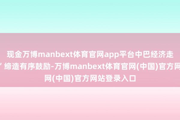 现金万博manbext体育官网app平台中巴经济走廊“升级版”缔造有序鼓励-万博manbext体育官网(中国)官方网站登录入口