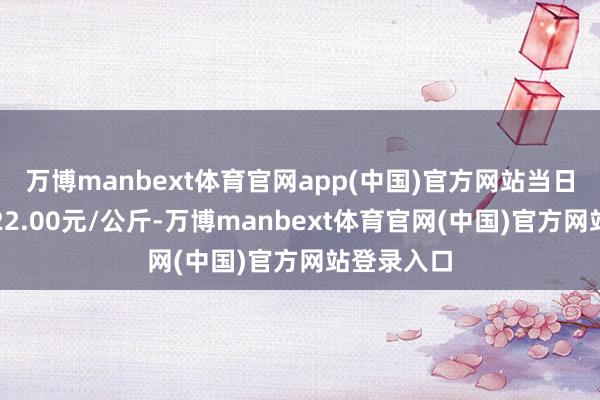 万博manbext体育官网app(中国)官方网站当日最高报价22.00元/公斤-万博manbext体育官网(中国)官方网站登录入口