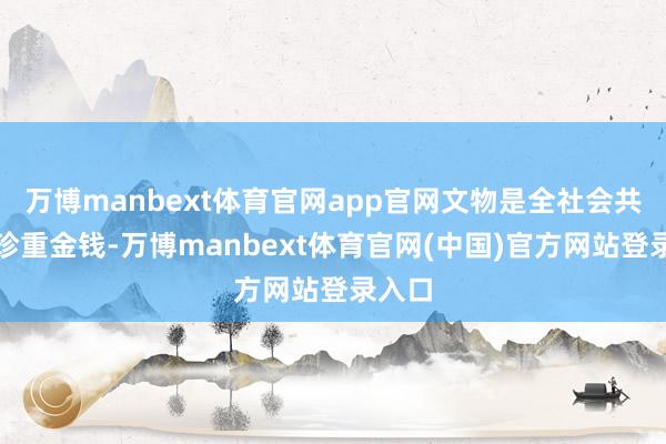 万博manbext体育官网app官网文物是全社会共同的珍重金钱-万博manbext体育官网(中国)官方网站登录入口
