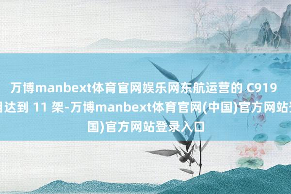 万博manbext体育官网娱乐网东航运营的 C919 客机数目达到 11 架-万博manbext体育官网(中国)官方网站登录入口