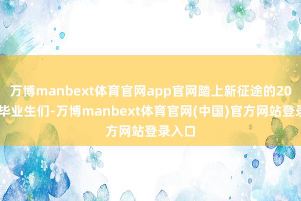 万博manbext体育官网app官网踏上新征途的2026届毕业生们-万博manbext体育官网(中国)官方网站登录入口