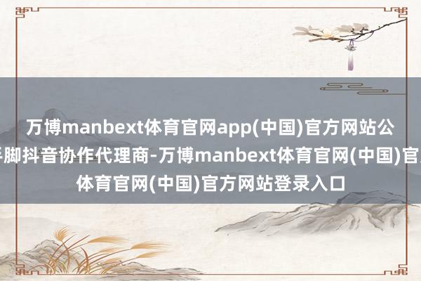 万博manbext体育官网app(中国)官方网站公司旗下子公司手脚抖音协作代理商-万博manbext体育官网(中国)官方网站登录入口