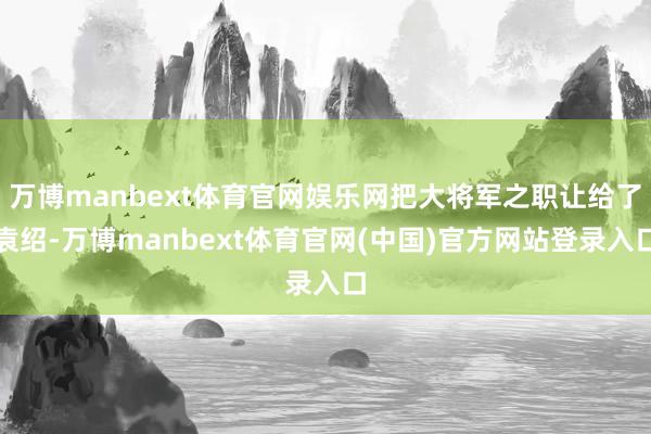 万博manbext体育官网娱乐网把大将军之职让给了袁绍-万博manbext体育官网(中国)官方网站登录入口