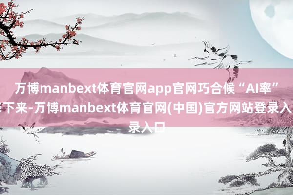 万博manbext体育官网app官网巧合候“AI率”降下来-万博manbext体育官网(中国)官方网站登录入口