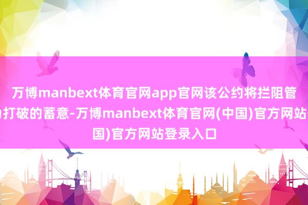 万博manbext体育官网app官网该公约将拦阻管束更无为打破的蓄意-万博manbext体育官网(中国)官方网站登录入口