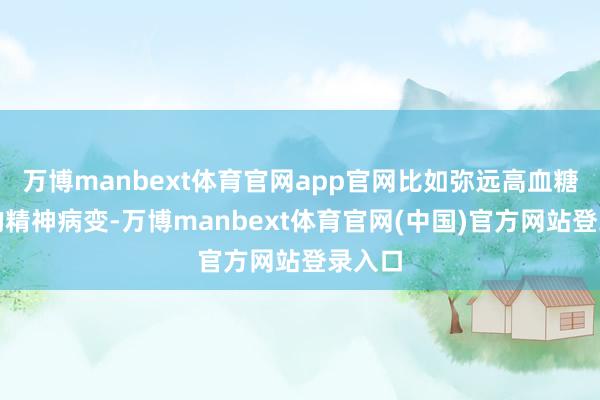万博manbext体育官网app官网比如弥远高血糖激励的精神病变-万博manbext体育官网(中国)官方网站登录入口
