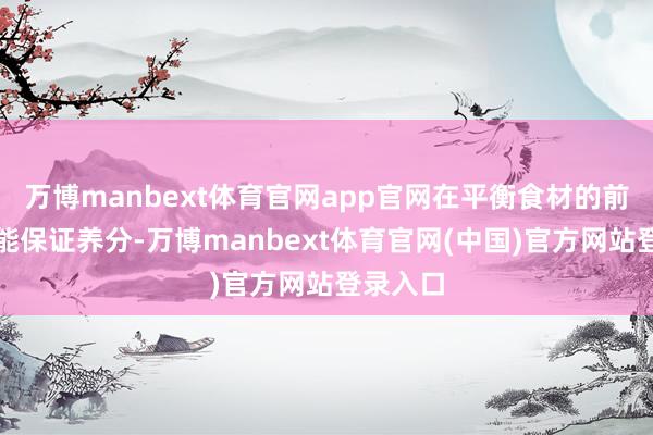 万博manbext体育官网app官网在平衡食材的前提下还能保证养分-万博manbext体育官网(中国)官方网站登录入口