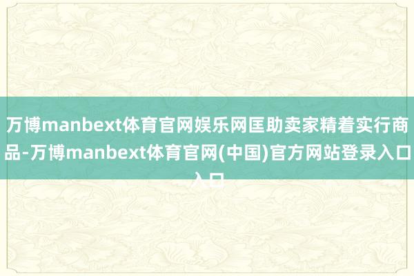 万博manbext体育官网娱乐网匡助卖家精着实行商品-万博manbext体育官网(中国)官方网站登录入口