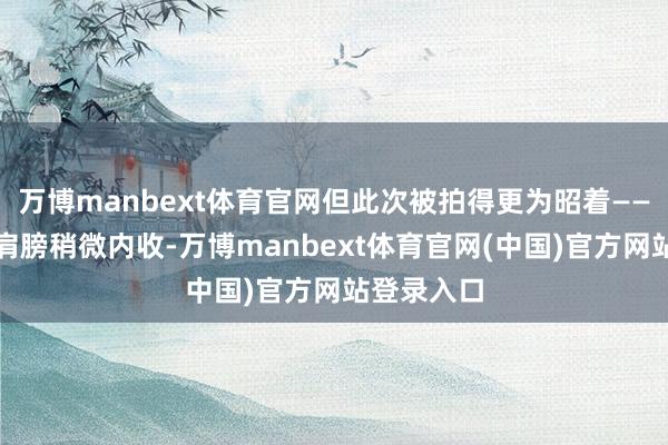 万博manbext体育官网但此次被拍得更为昭着——步辇儿时肩膀稍微内收-万博manbext体育官网(中国)官方网站登录入口