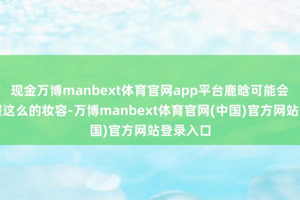 现金万博manbext体育官网app平台鹿晗可能会不时保握这么的妆容-万博manbext体育官网(中国)官方网站登录入口