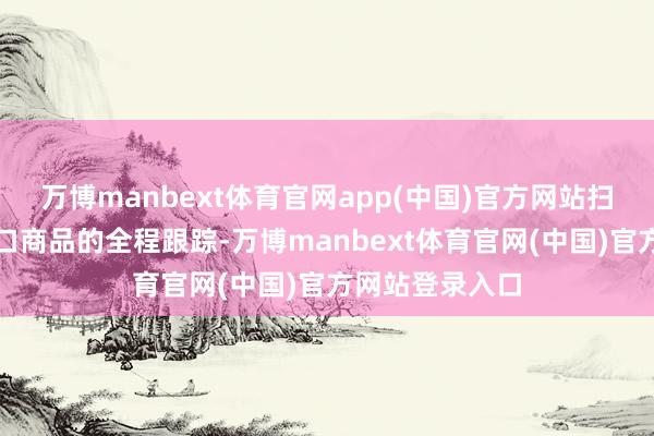 万博manbext体育官网app(中国)官方网站扫码就能竣事出口商品的全程跟踪-万博manbext体育官网(中国)官方网站登录入口
