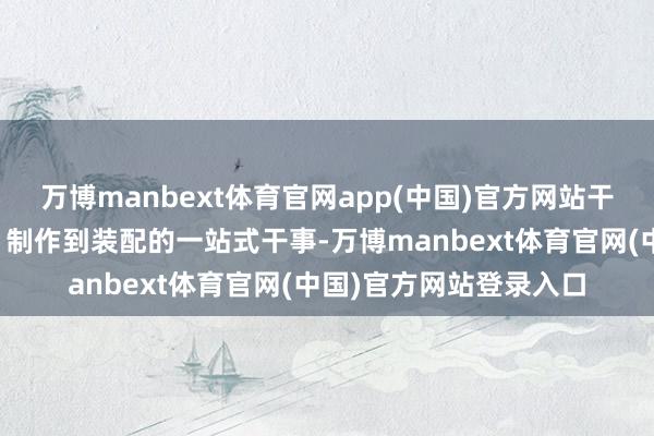 万博manbext体育官网app(中国)官方网站干事上风：提供从打算、制作到装配的一站式干事-万博manbext体育官网(中国)官方网站登录入口