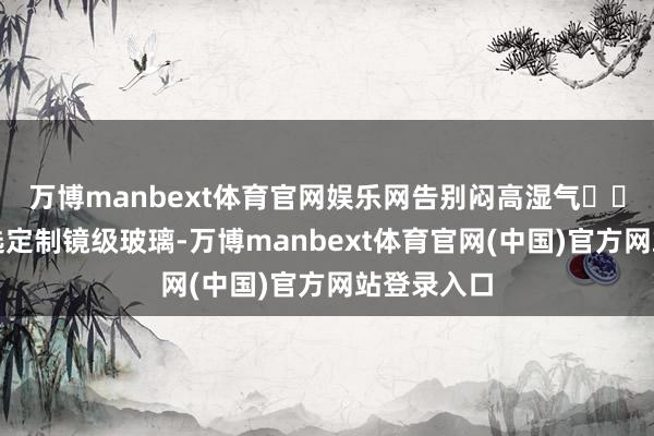 万博manbext体育官网娱乐网告别闷高湿气☀️派雅门窗选定制镜级玻璃-万博manbext体育官网(中国)官方网站登录入口