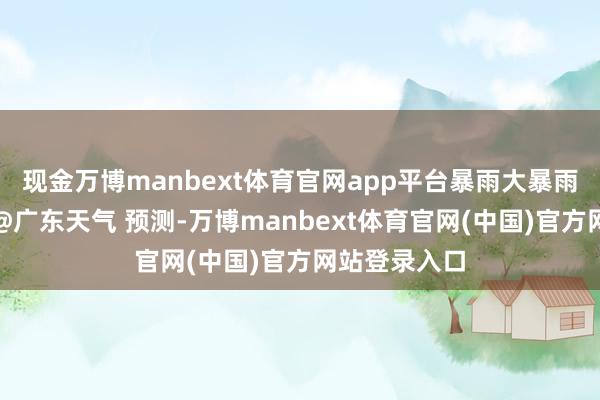现金万博manbext体育官网app平台暴雨大暴雨捏续在线！@广东天气 预测-万博manbext体育官网(中国)官方网站登录入口
