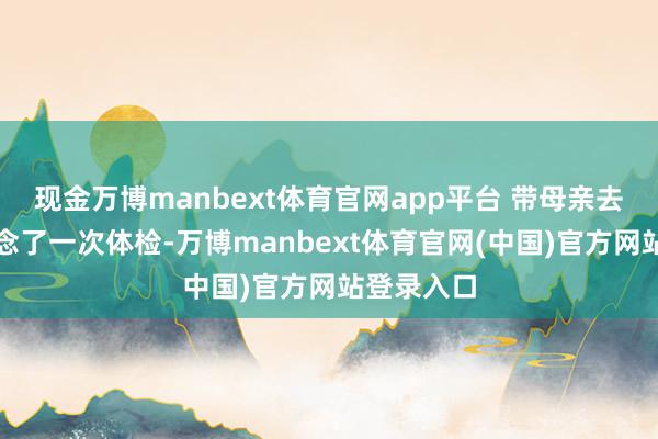 现金万博manbext体育官网app平台 带母亲去县病院作念了一次体检-万博manbext体育官网(中国)官方网站登录入口