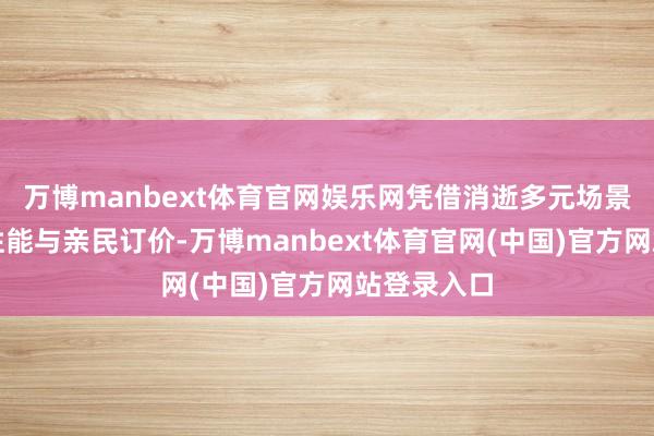 万博manbext体育官网娱乐网凭借消逝多元场景的各别化性能与亲民订价-万博manbext体育官网(中国)官方网站登录入口