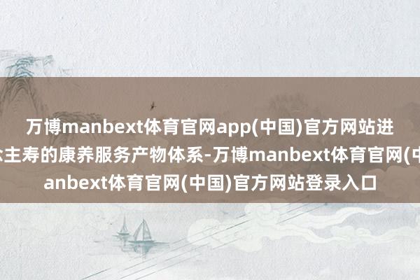 万博manbext体育官网app(中国)官方网站进一步丰富了中国东说念主寿的康养服务产物体系-万博manbext体育官网(中国)官方网站登录入口
