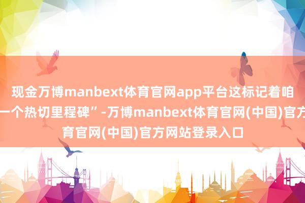 现金万博manbext体育官网app平台这标记着咱们区域策略的一个热切里程碑”-万博manbext体育官网(中国)官方网站登录入口