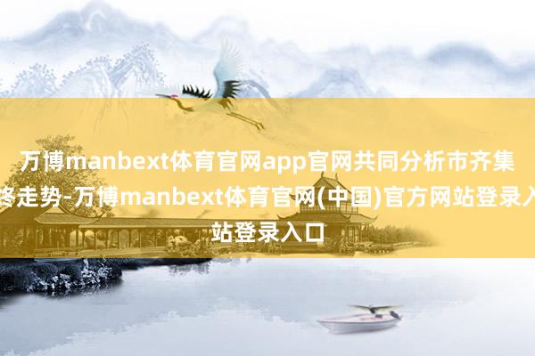 万博manbext体育官网app官网共同分析市齐集始终走势-万博manbext体育官网(中国)官方网站登录入口