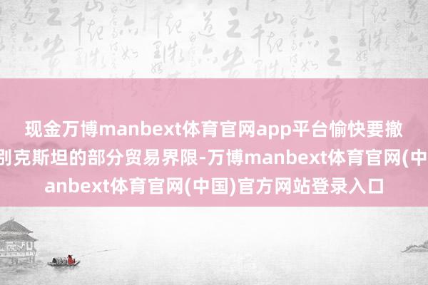 现金万博manbext体育官网app平台愉快要撤销哈萨克斯坦和乌兹别克斯坦的部分贸易界限-万博manbext体育官网(中国)官方网站登录入口