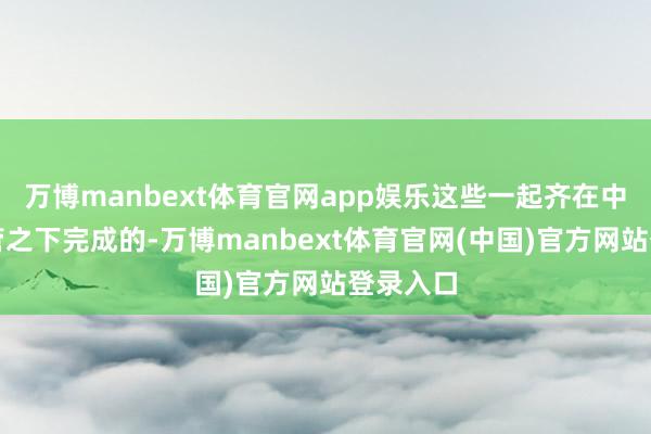 万博manbext体育官网app娱乐这些一起齐在中方的监管之下完成的-万博manbext体育官网(中国)官方网站登录入口