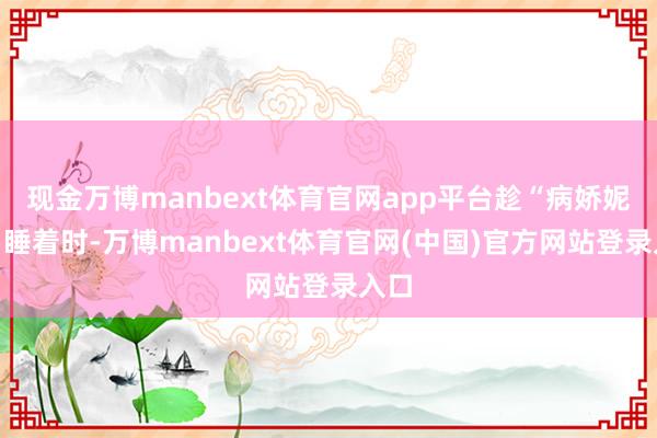 现金万博manbext体育官网app平台趁“病娇妮基”睡着时-万博manbext体育官网(中国)官方网站登录入口