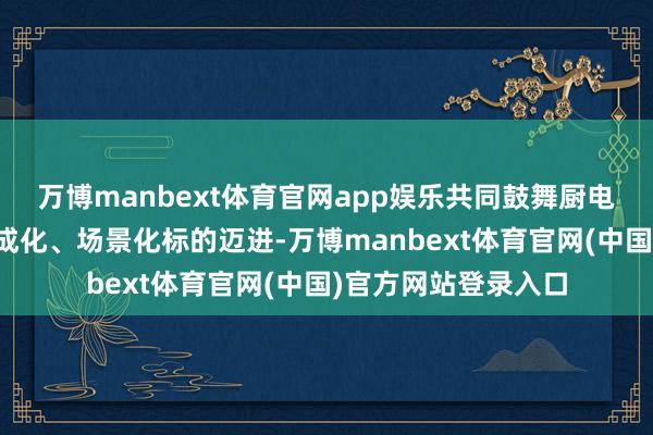 万博manbext体育官网app娱乐共同鼓舞厨电行业向智能化、集成化、场景化标的迈进-万博manbext体育官网(中国)官方网站登录入口