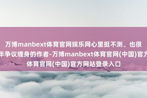 万博manbext体育官网娱乐网心里挺不测、也很微辞】一个终年争议缠身的作者-万博manbext体育官网(中国)官方网站登录入口